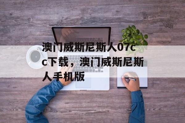 澳门威斯尼斯人07cc下载，澳门威斯尼斯人手机版