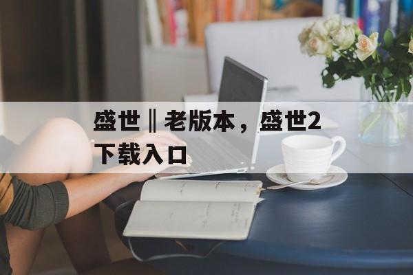 盛世‖老版本，盛世2下载入口