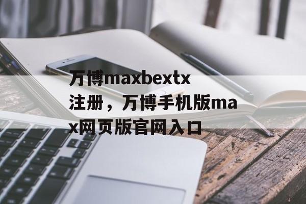 万博maxbextx注册，万博手机版max网页版官网入口